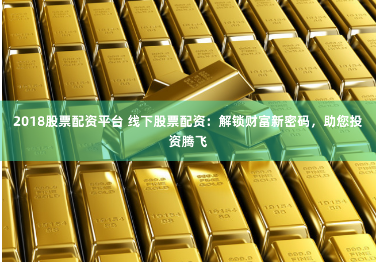 2018股票配资平台 线下股票配资：解锁财富新密码，助您投资腾飞